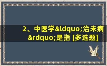 2、中医学“治未病”是指 [多选题]()